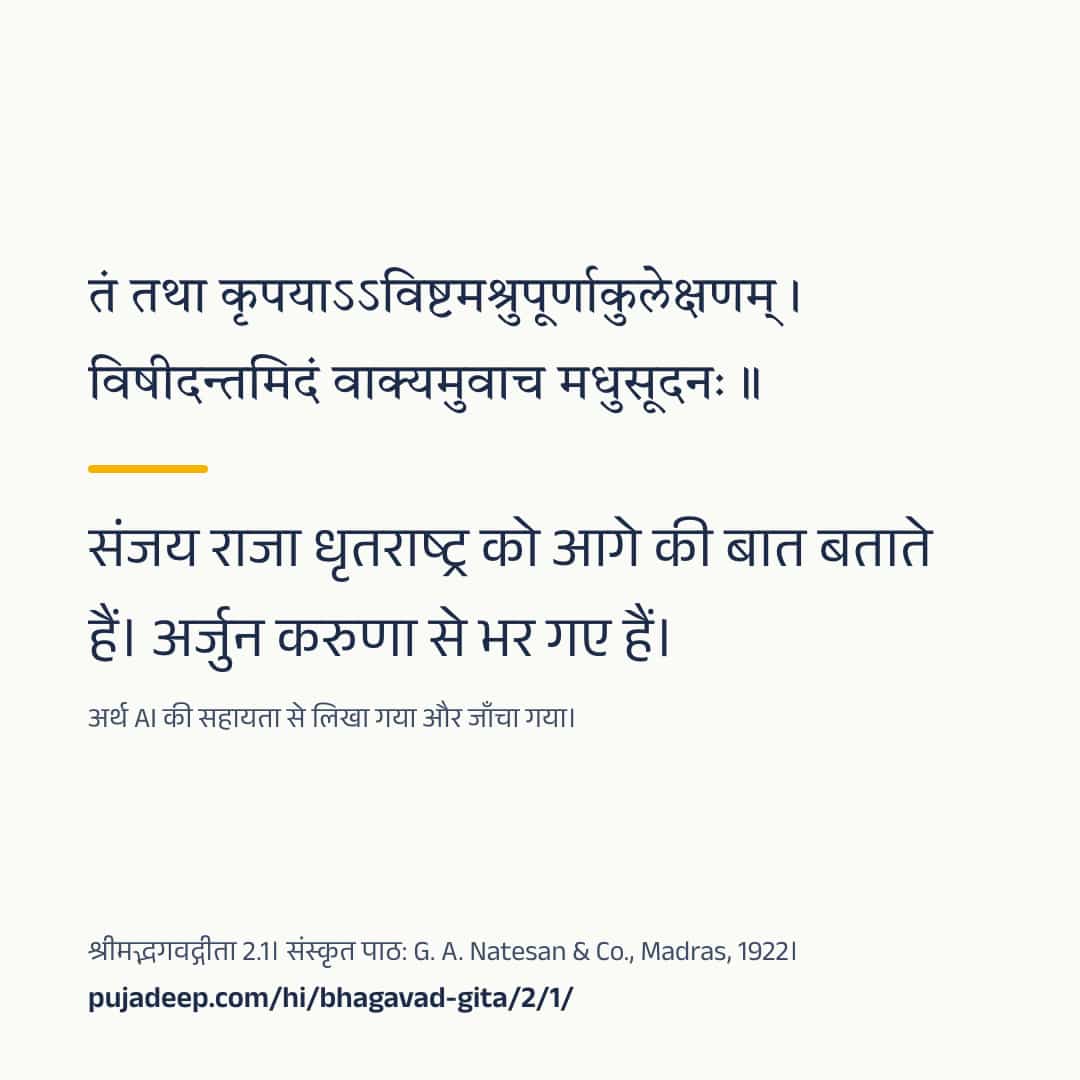 तं तथा कृपयाऽऽविष्टमश्रुपूर्णाकुलेक्षणम् । विषीदन्तमिदं वाक्यमुवाच मधुसूदनः ॥ संजय राजा धृतराष्ट्र को आगे की बात बताते हैं। अर्जुन करुणा से भर गए हैं। अर्थ AI की सहायता से लिखा गया और जाँचा गया। श्रीमद्भगवद्गीता 2.1। संस्कृत पाठ: G. A. Natesan & Co., Madras, 1922। pujadeep.com/hi/bhagavad-gita/2/1/.