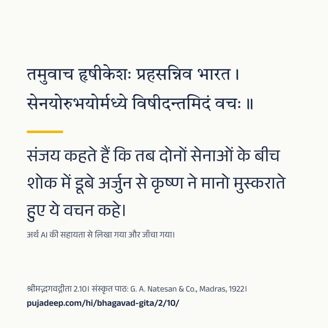 तमुवाच हृषीकेशः प्रहसन्निव भारत । सेनयोरुभयोर्मध्ये विषीदन्तमिदं वचः ॥ संजय कहते हैं कि तब दोनों सेनाओं के बीच शोक में डूबे अर्जुन से कृष्ण ने मानो मुस्कराते हुए ये वचन कहे। अर्थ AI की सहायता से लिखा गया और जाँचा गया। श्रीमद्भगवद्गीता 2.10। संस्कृत पाठ: G. A. Natesan & Co., Madras, 1922। pujadeep.com/hi/bhagavad-gita/2/10/.