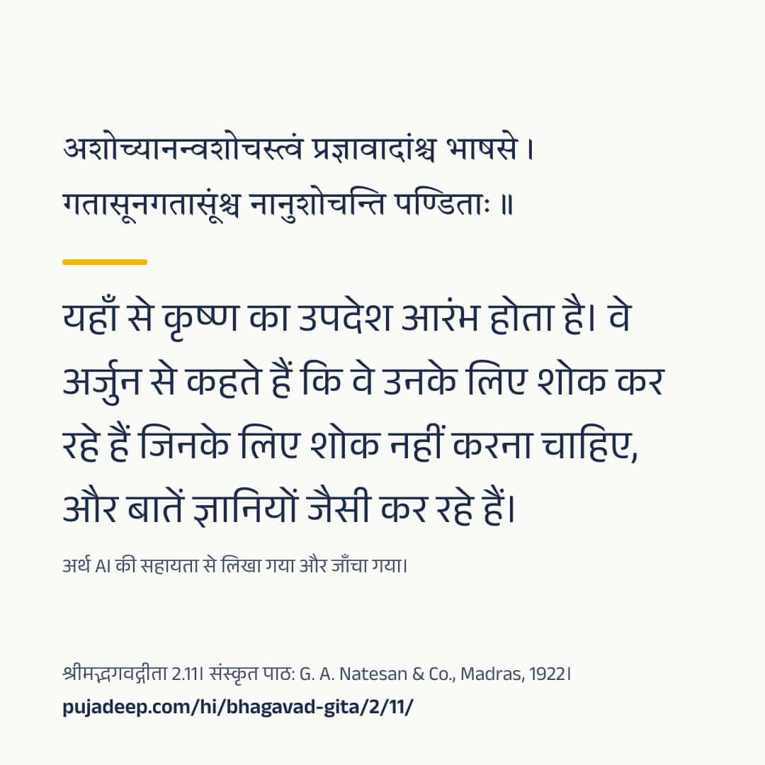 अशोच्यानन्वशोचस्त्वं प्रज्ञावादांश्च भाषसे । गतासूनगतासूंश्च नानुशोचन्ति पण्डिताः ॥ यहाँ से कृष्ण का उपदेश आरंभ होता है। वे अर्जुन से कहते हैं कि वे उनके लिए शोक कर रहे हैं जिनके लिए शोक नहीं करना चाहिए, और बातें ज्ञानियों जैसी कर रहे हैं। अर्थ AI की सहायता से लिखा गया और जाँचा गया। श्रीमद्भगवद्गीता 2.11। संस्कृत पाठ: G. A. Natesan & Co., Madras, 1922। pujadeep.com/hi/bhagavad-gita/2/11/.