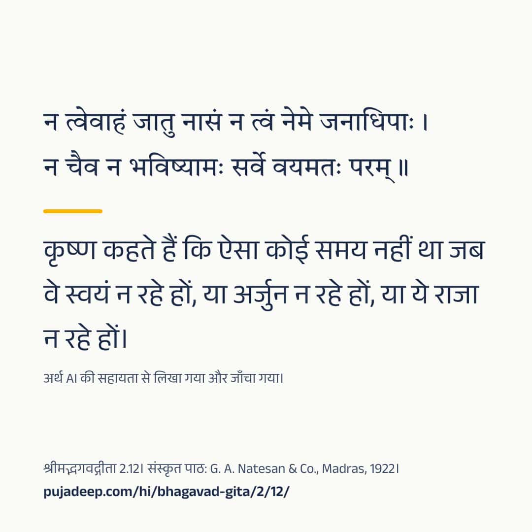 न त्वेवाहं जातु नासं न त्वं नेमे जनाधिपाः । न चैव न भविष्यामः सर्वे वयमतः परम् ॥ कृष्ण कहते हैं कि ऐसा कोई समय नहीं था जब वे स्वयं न रहे हों, या अर्जुन न रहे हों, या ये राजा न रहे हों। अर्थ AI की सहायता से लिखा गया और जाँचा गया। श्रीमद्भगवद्गीता 2.12। संस्कृत पाठ: G. A. Natesan & Co., Madras, 1922। pujadeep.com/hi/bhagavad-gita/2/12/.