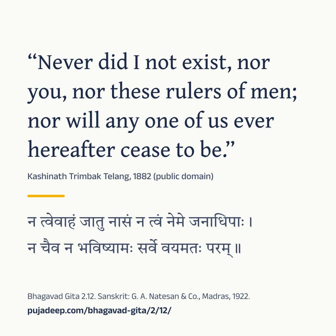 “Never did I not exist, nor you, nor these rulers of men; nor will any one of us ever hereafter cease to be.” Kashinath Trimbak Telang, 1882 (public domain) (in Devanagari) Bhagavad Gita 2.12. Sanskrit: G. A. Natesan & Co., Madras, 1922. pujadeep.com/bhagavad-gita/2/12/.