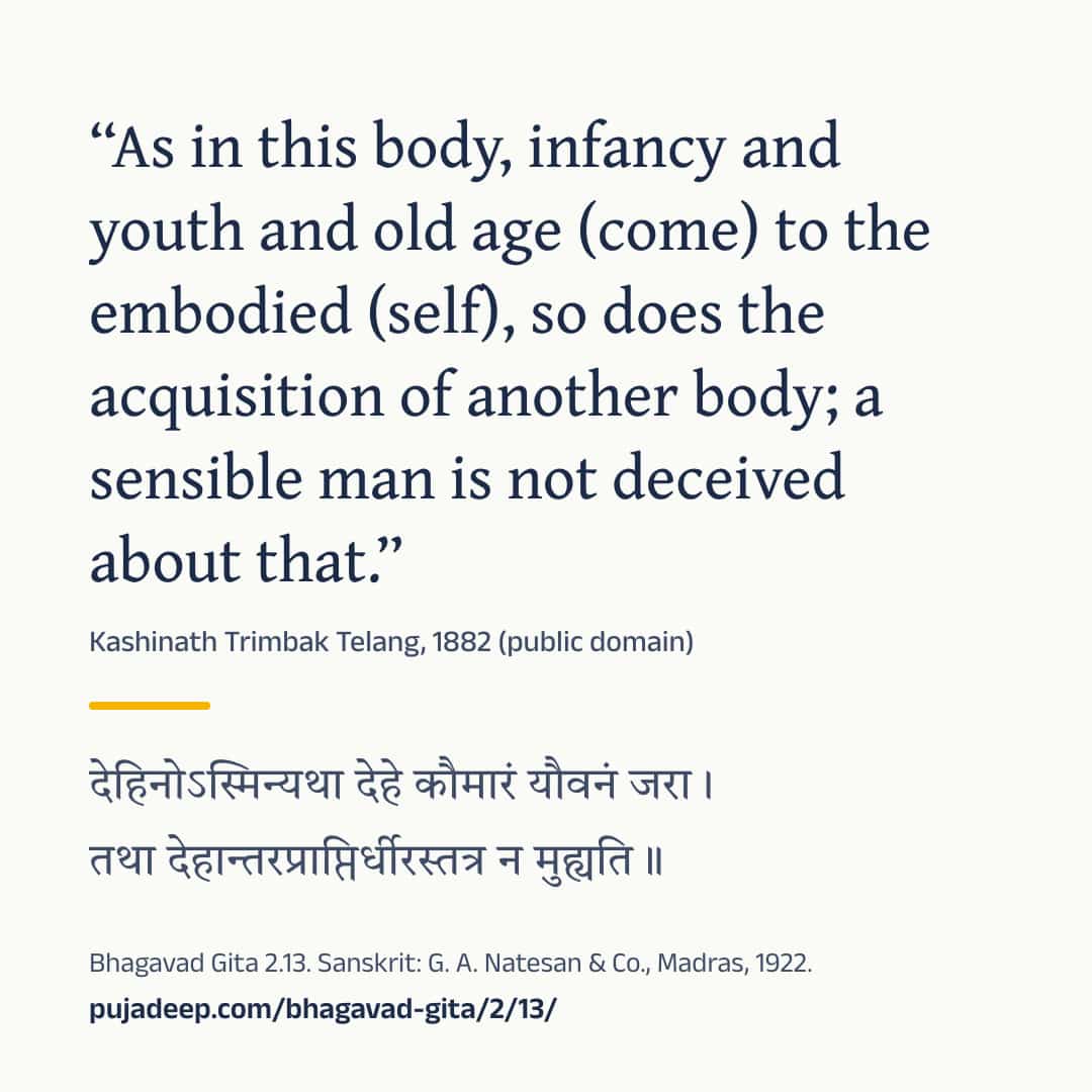 “As in this body, infancy and youth and old age (come) to the embodied (self), so does the acquisition of another body; a sensible man is not deceived about that.” Kashinath Trimbak Telang, 1882 (public domain) (in Devanagari) Bhagavad Gita 2.13. Sanskrit: G. A. Natesan & Co., Madras, 1922. pujadeep.com/bhagavad-gita/2/13/.