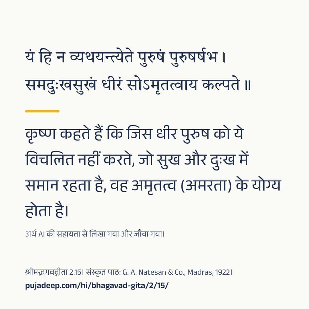 यं हि न व्यथयन्त्येते पुरुषं पुरुषर्षभ । समदुःखसुखं धीरं सोऽमृतत्वाय कल्पते ॥ कृष्ण कहते हैं कि जिस धीर पुरुष को ये विचलित नहीं करते, जो सुख और दुःख में समान रहता है, वह अमृतत्व (अमरता) के योग्य होता है। अर्थ AI की सहायता से लिखा गया और जाँचा गया। श्रीमद्भगवद्गीता 2.15। संस्कृत पाठ: G. A. Natesan & Co., Madras, 1922। pujadeep.com/hi/bhagavad-gita/2/15/.