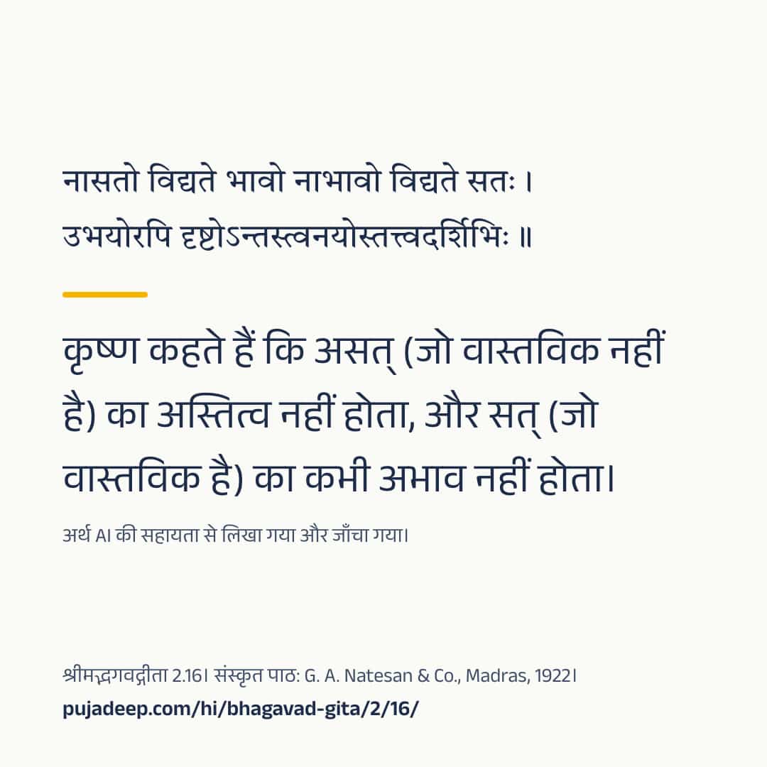 नासतो विद्यते भावो नाभावो विद्यते सतः । उभयोरपि दृष्टोऽन्तस्त्वनयोस्तत्त्वदर्शिभिः ॥ कृष्ण कहते हैं कि असत् (जो वास्तविक नहीं है) का अस्तित्व नहीं होता, और सत् (जो वास्तविक है) का कभी अभाव नहीं होता। अर्थ AI की सहायता से लिखा गया और जाँचा गया। श्रीमद्भगवद्गीता 2.16। संस्कृत पाठ: G. A. Natesan & Co., Madras, 1922। pujadeep.com/hi/bhagavad-gita/2/16/.