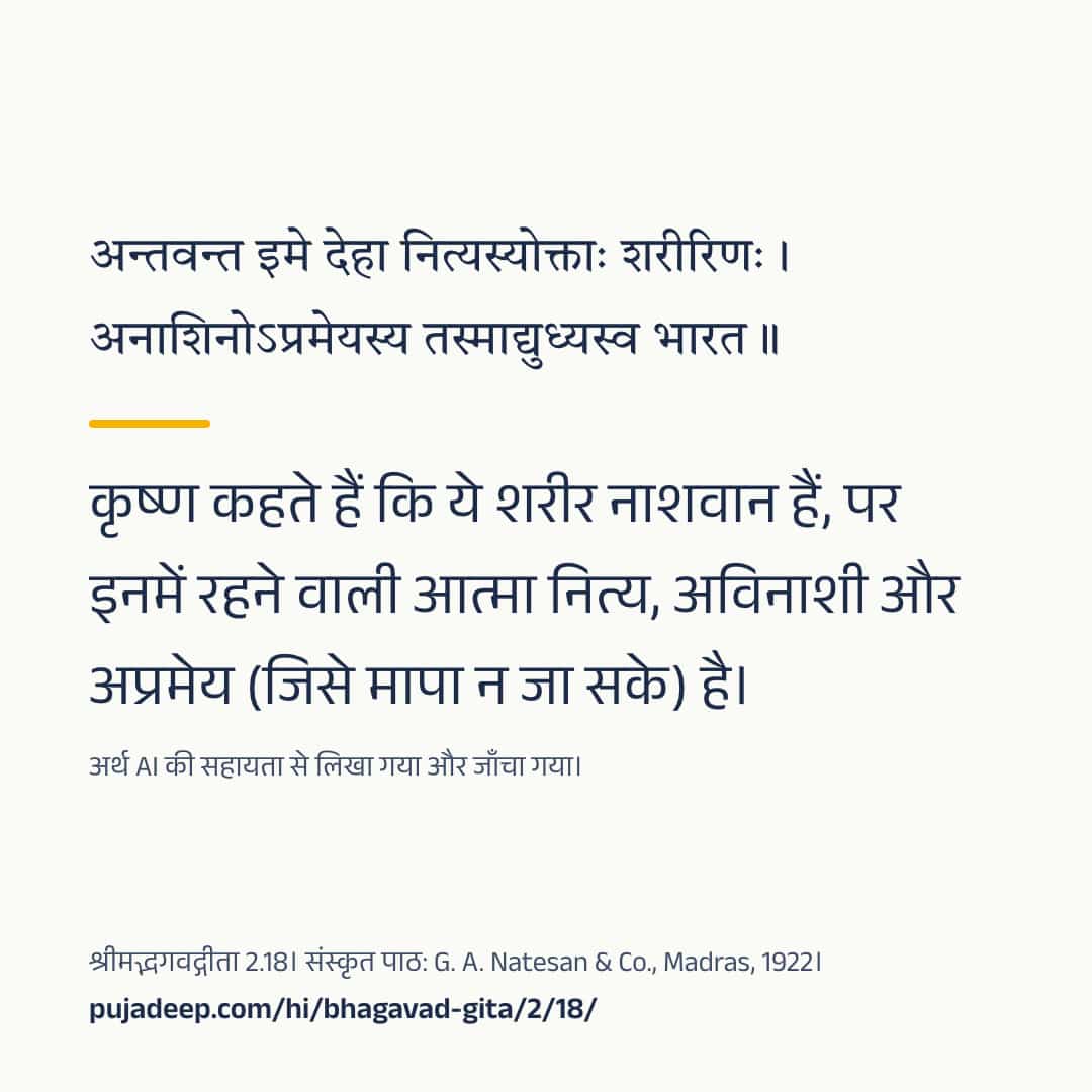 अन्तवन्त इमे देहा नित्यस्योक्ताः शरीरिणः । अनाशिनोऽप्रमेयस्य तस्माद्युध्यस्व भारत ॥ कृष्ण कहते हैं कि ये शरीर नाशवान हैं, पर इनमें रहने वाली आत्मा नित्य, अविनाशी और अप्रमेय (जिसे मापा न जा सके) है। अर्थ AI की सहायता से लिखा गया और जाँचा गया। श्रीमद्भगवद्गीता 2.18। संस्कृत पाठ: G. A. Natesan & Co., Madras, 1922। pujadeep.com/hi/bhagavad-gita/2/18/.