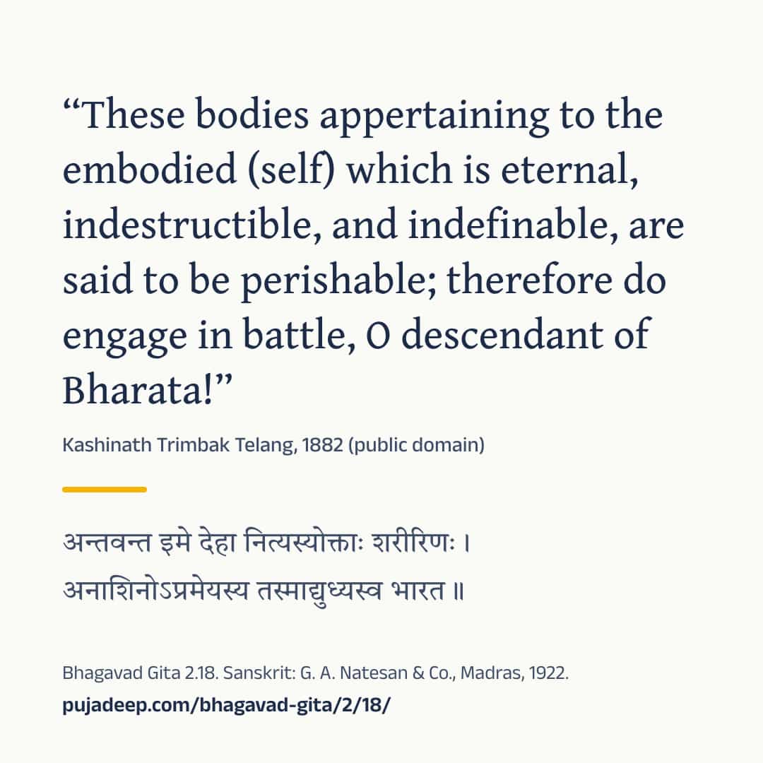 “These bodies appertaining to the embodied (self) which is eternal, indestructible, and indefinable, are said to be perishable; therefore do engage in battle, O descendant of Bharata!” Kashinath Trimbak Telang, 1882 (public domain) (in Devanagari) Bhagavad Gita 2.18. Sanskrit: G. A. Natesan & Co., Madras, 1922. pujadeep.com/bhagavad-gita/2/18/.