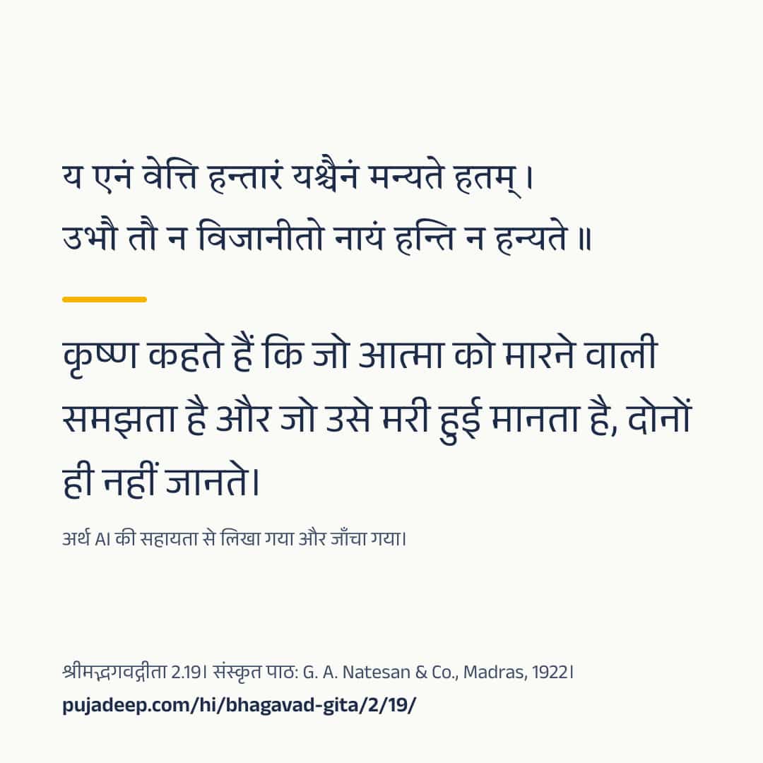 य एनं वेत्ति हन्तारं यश्चैनं मन्यते हतम् । उभौ तौ न विजानीतो नायं हन्ति न हन्यते ॥ कृष्ण कहते हैं कि जो आत्मा को मारने वाली समझता है और जो उसे मरी हुई मानता है, दोनों ही नहीं जानते। अर्थ AI की सहायता से लिखा गया और जाँचा गया। श्रीमद्भगवद्गीता 2.19। संस्कृत पाठ: G. A. Natesan & Co., Madras, 1922। pujadeep.com/hi/bhagavad-gita/2/19/.