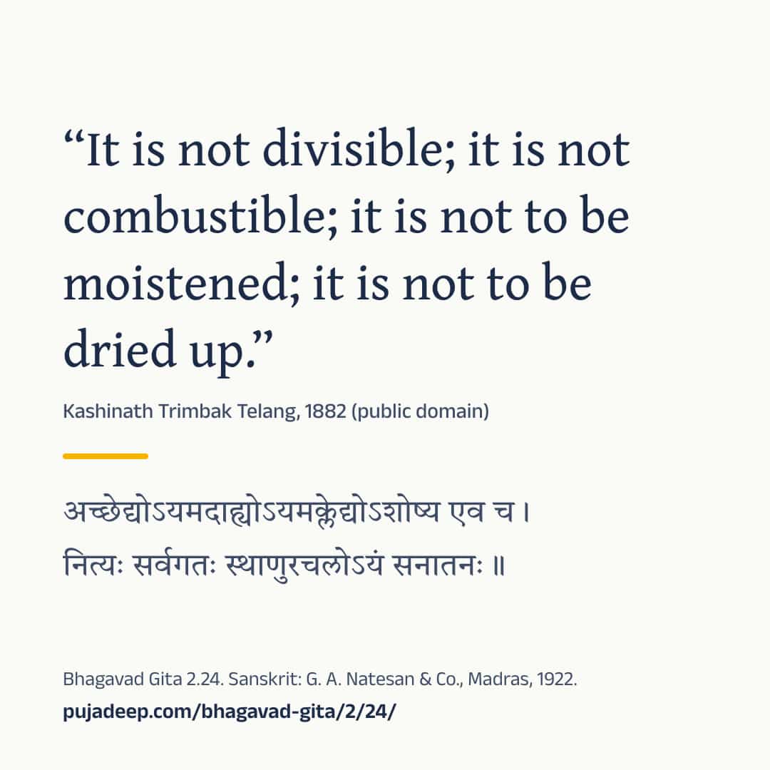 “It is not divisible; it is not combustible; it is not to be moistened; it is not to be dried up.” Kashinath Trimbak Telang, 1882 (public domain) (in Devanagari) Bhagavad Gita 2.24. Sanskrit: G. A. Natesan & Co., Madras, 1922. pujadeep.com/bhagavad-gita/2/24/.
