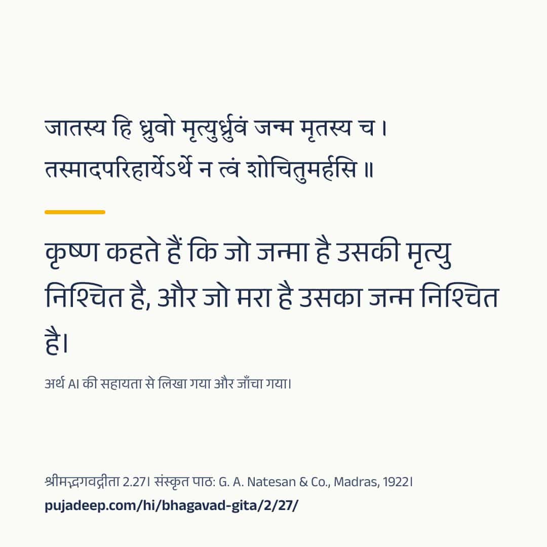 जातस्य हि ध्रुवो मृत्युर्ध्रुवं जन्म मृतस्य च । तस्मादपरिहार्येऽर्थे न त्वं शोचितुमर्हसि ॥ कृष्ण कहते हैं कि जो जन्मा है उसकी मृत्यु निश्चित है, और जो मरा है उसका जन्म निश्चित है। अर्थ AI की सहायता से लिखा गया और जाँचा गया। श्रीमद्भगवद्गीता 2.27। संस्कृत पाठ: G. A. Natesan & Co., Madras, 1922। pujadeep.com/hi/bhagavad-gita/2/27/.