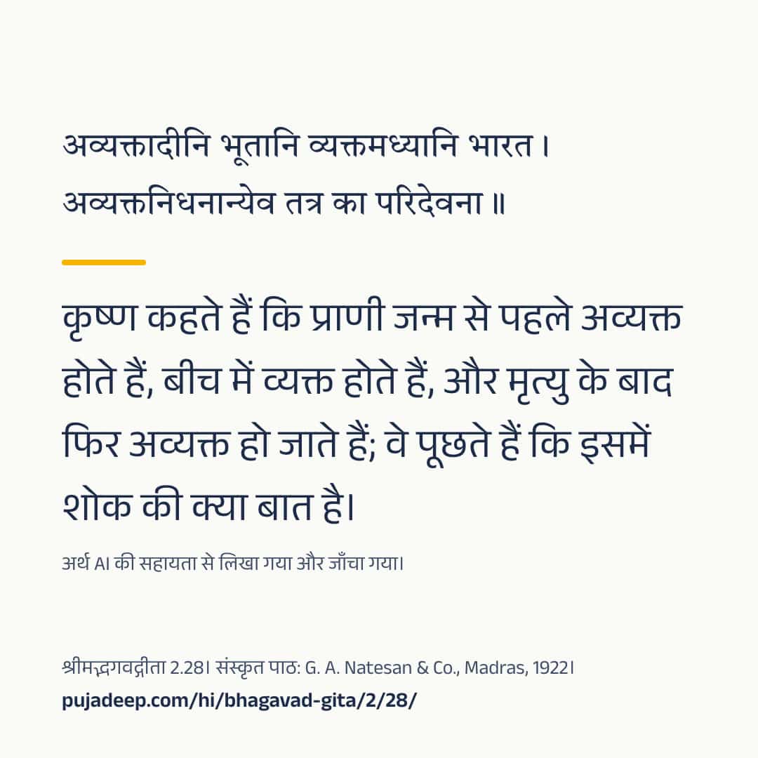 अव्यक्तादीनि भूतानि व्यक्तमध्यानि भारत । अव्यक्तनिधनान्येव तत्र का परिदेवना ॥ कृष्ण कहते हैं कि प्राणी जन्म से पहले अव्यक्त होते हैं, बीच में व्यक्त होते हैं, और मृत्यु के बाद फिर अव्यक्त हो जाते हैं; वे पूछते हैं कि इसमें शोक की क्या बात है। अर्थ AI की सहायता से लिखा गया और जाँचा गया। श्रीमद्भगवद्गीता 2.28। संस्कृत पाठ: G. A. Natesan & Co., Madras, 1922। pujadeep.com/hi/bhagavad-gita/2/28/.