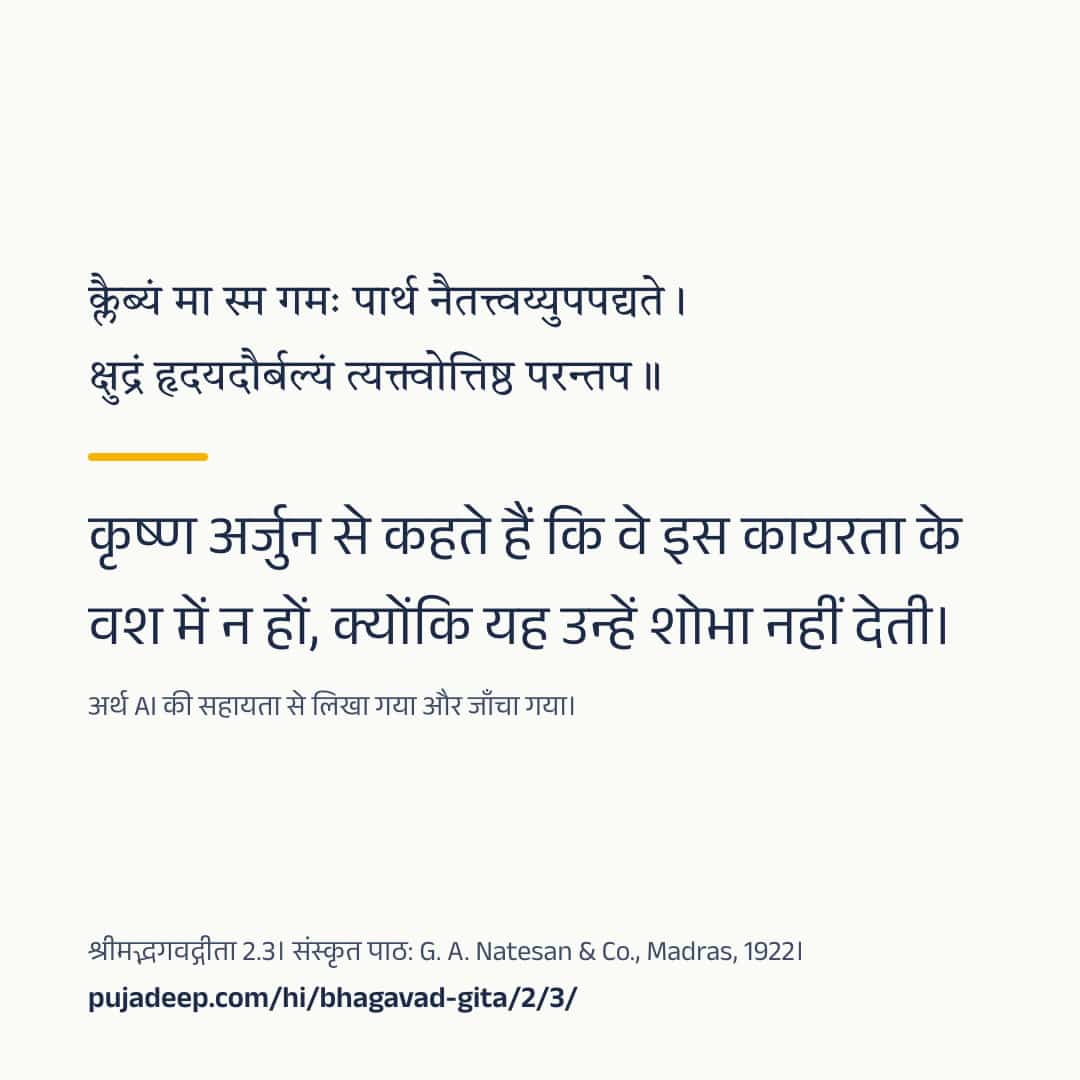 क्लैब्यं मा स्म गमः पार्थ नैतत्त्वय्युपपद्यते । क्षुद्रं हृदयदौर्बल्यं त्यक्त्वोत्तिष्ठ परन्तप ॥ कृष्ण अर्जुन से कहते हैं कि वे इस कायरता के वश में न हों, क्योंकि यह उन्हें शोभा नहीं देती। अर्थ AI की सहायता से लिखा गया और जाँचा गया। श्रीमद्भगवद्गीता 2.3। संस्कृत पाठ: G. A. Natesan & Co., Madras, 1922। pujadeep.com/hi/bhagavad-gita/2/3/.