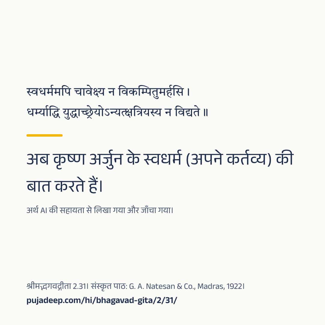 स्वधर्ममपि चावेक्ष्य न विकम्पितुमर्हसि । धर्म्याद्धि युद्धाच्छ्रेयोऽन्यत्क्षत्रियस्य न विद्यते ॥ अब कृष्ण अर्जुन के स्वधर्म (अपने कर्तव्य) की बात करते हैं। अर्थ AI की सहायता से लिखा गया और जाँचा गया। श्रीमद्भगवद्गीता 2.31। संस्कृत पाठ: G. A. Natesan & Co., Madras, 1922। pujadeep.com/hi/bhagavad-gita/2/31/.