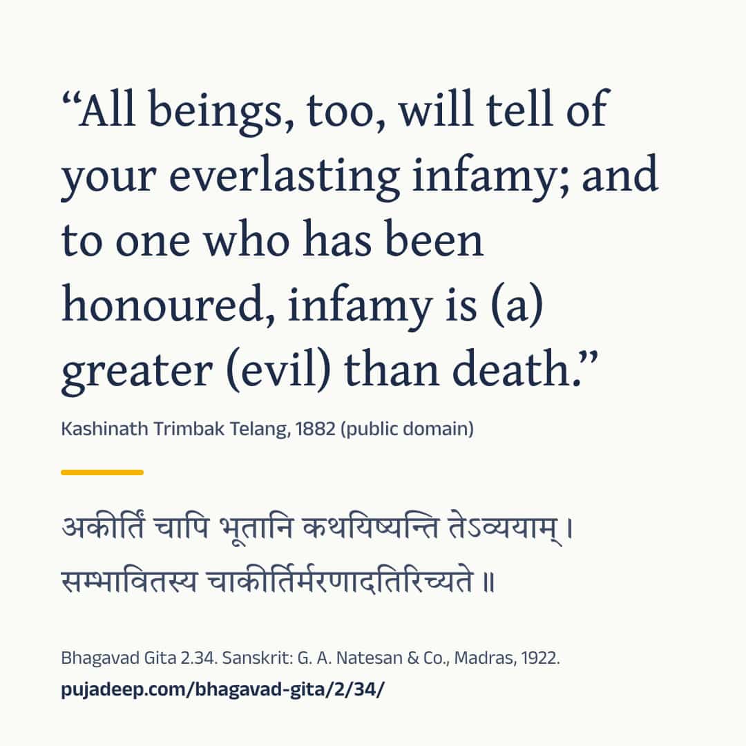 “All beings, too, will tell of your everlasting infamy; and to one who has been honoured, infamy is (a) greater (evil) than death.” Kashinath Trimbak Telang, 1882 (public domain) (in Devanagari) Bhagavad Gita 2.34. Sanskrit: G. A. Natesan & Co., Madras, 1922. pujadeep.com/bhagavad-gita/2/34/.