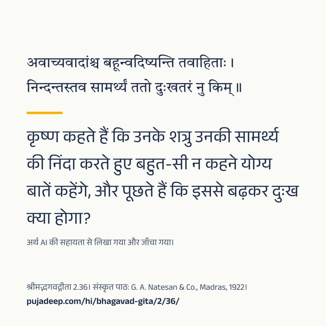 अवाच्यवादांश्च बहून्वदिष्यन्ति तवाहिताः । निन्दन्तस्तव सामर्थ्यं ततो दुःखतरं नु किम् ॥ कृष्ण कहते हैं कि उनके शत्रु उनकी सामर्थ्य की निंदा करते हुए बहुत-सी न कहने योग्य बातें कहेंगे, और पूछते हैं कि इससे बढ़कर दुःख क्या होगा? अर्थ AI की सहायता से लिखा गया और जाँचा गया। श्रीमद्भगवद्गीता 2.36। संस्कृत पाठ: G. A. Natesan & Co., Madras, 1922। pujadeep.com/hi/bhagavad-gita/2/36/.