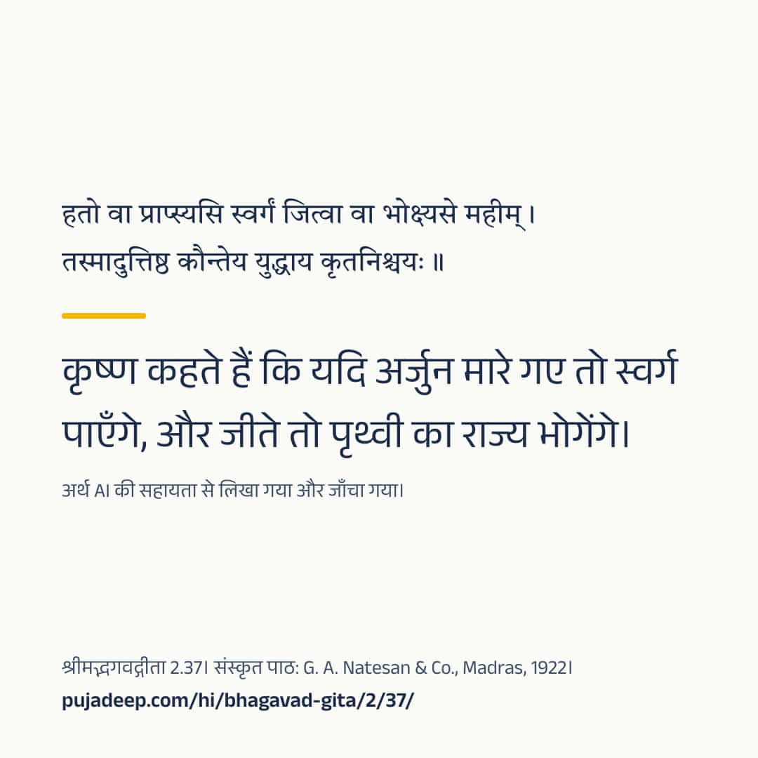 हतो वा प्राप्स्यसि स्वर्गं जित्वा वा भोक्ष्यसे महीम् । तस्मादुत्तिष्ठ कौन्तेय युद्धाय कृतनिश्चयः ॥ कृष्ण कहते हैं कि यदि अर्जुन मारे गए तो स्वर्ग पाएँगे, और जीते तो पृथ्वी का राज्य भोगेंगे। अर्थ AI की सहायता से लिखा गया और जाँचा गया। श्रीमद्भगवद्गीता 2.37। संस्कृत पाठ: G. A. Natesan & Co., Madras, 1922। pujadeep.com/hi/bhagavad-gita/2/37/.