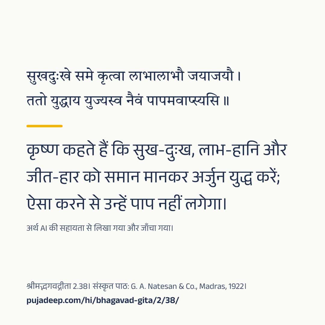 सुखदुःखे समे कृत्वा लाभालाभौ जयाजयौ । ततो युद्धाय युज्यस्व नैवं पापमवाप्स्यसि ॥ कृष्ण कहते हैं कि सुख-दुःख, लाभ-हानि और जीत-हार को समान मानकर अर्जुन युद्ध करें; ऐसा करने से उन्हें पाप नहीं लगेगा। अर्थ AI की सहायता से लिखा गया और जाँचा गया। श्रीमद्भगवद्गीता 2.38। संस्कृत पाठ: G. A. Natesan & Co., Madras, 1922। pujadeep.com/hi/bhagavad-gita/2/38/.