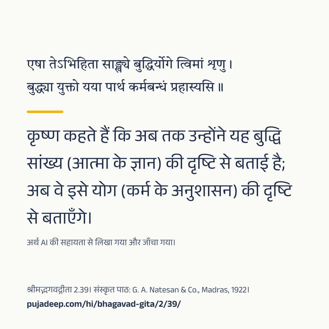 एषा तेऽभिहिता साङ्ख्ये बुद्धिर्योगे त्विमां शृणु । बुद्ध्या युक्तो यया पार्थ कर्मबन्धं प्रहास्यसि ॥ कृष्ण कहते हैं कि अब तक उन्होंने यह बुद्धि सांख्य (आत्मा के ज्ञान) की दृष्टि से बताई है; अब वे इसे योग (कर्म के अनुशासन) की दृष्टि से बताएँगे। अर्थ AI की सहायता से लिखा गया और जाँचा गया। श्रीमद्भगवद्गीता 2.39। संस्कृत पाठ: G. A. Natesan & Co., Madras, 1922। pujadeep.com/hi/bhagavad-gita/2/39/.