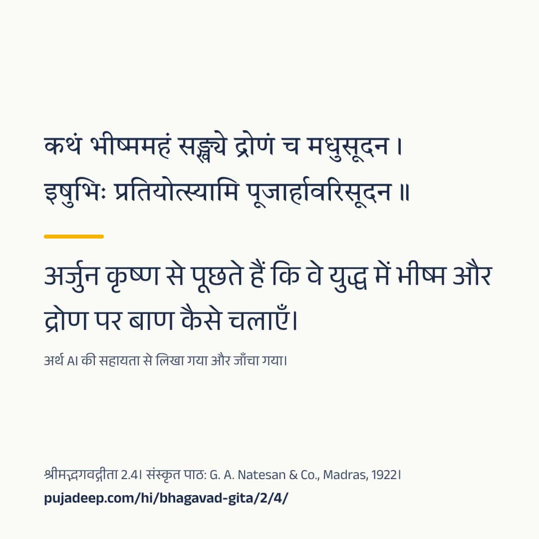 कथं भीष्ममहं सङ्ख्ये द्रोणं च मधुसूदन । इषुभिः प्रतियोत्स्यामि पूजार्हावरिसूदन ॥ अर्जुन कृष्ण से पूछते हैं कि वे युद्ध में भीष्म और द्रोण पर बाण कैसे चलाएँ। अर्थ AI की सहायता से लिखा गया और जाँचा गया। श्रीमद्भगवद्गीता 2.4। संस्कृत पाठ: G. A. Natesan & Co., Madras, 1922। pujadeep.com/hi/bhagavad-gita/2/4/.