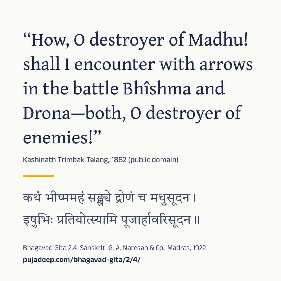“How, O destroyer of Madhu! shall I encounter with arrows in the battle Bhîshma and Drona—both, O destroyer of enemies!” Kashinath Trimbak Telang, 1882 (public domain) (in Devanagari) Bhagavad Gita 2.4. Sanskrit: G. A. Natesan & Co., Madras, 1922. pujadeep.com/bhagavad-gita/2/4/.