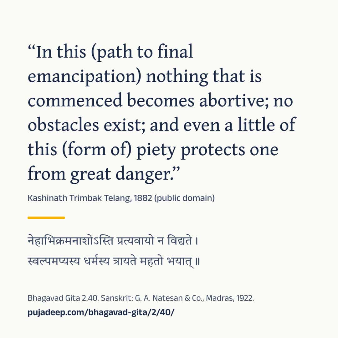 “In this (path to final emancipation) nothing that is commenced becomes abortive; no obstacles exist; and even a little of this (form of) piety protects one from great danger.” Kashinath Trimbak Telang, 1882 (public domain) (in Devanagari) Bhagavad Gita 2.40. Sanskrit: G. A. Natesan & Co., Madras, 1922. pujadeep.com/bhagavad-gita/2/40/.
