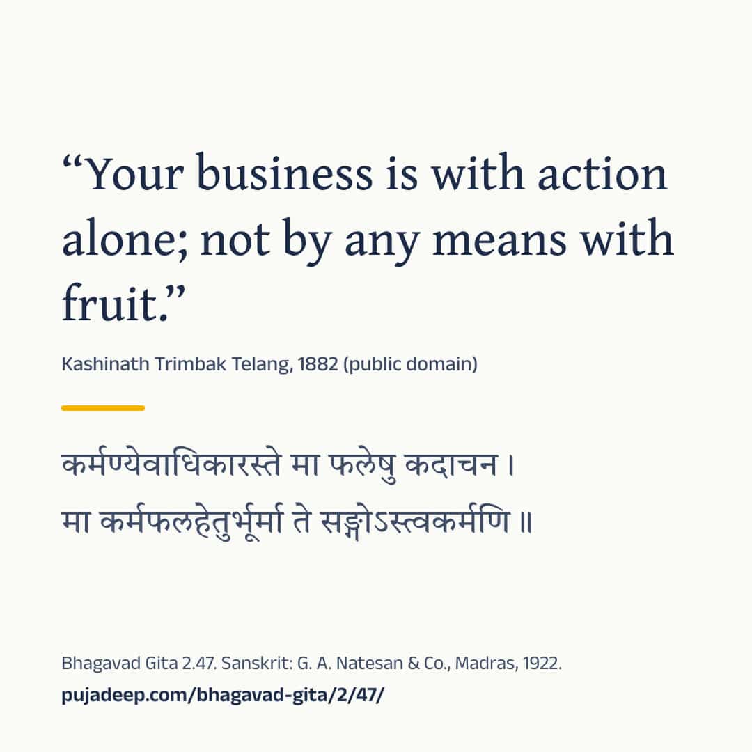 “Your business is with action alone; not by any means with fruit.” Kashinath Trimbak Telang, 1882 (public domain) (in Devanagari) Bhagavad Gita 2.47. Sanskrit: G. A. Natesan & Co., Madras, 1922. pujadeep.com/bhagavad-gita/2/47/.