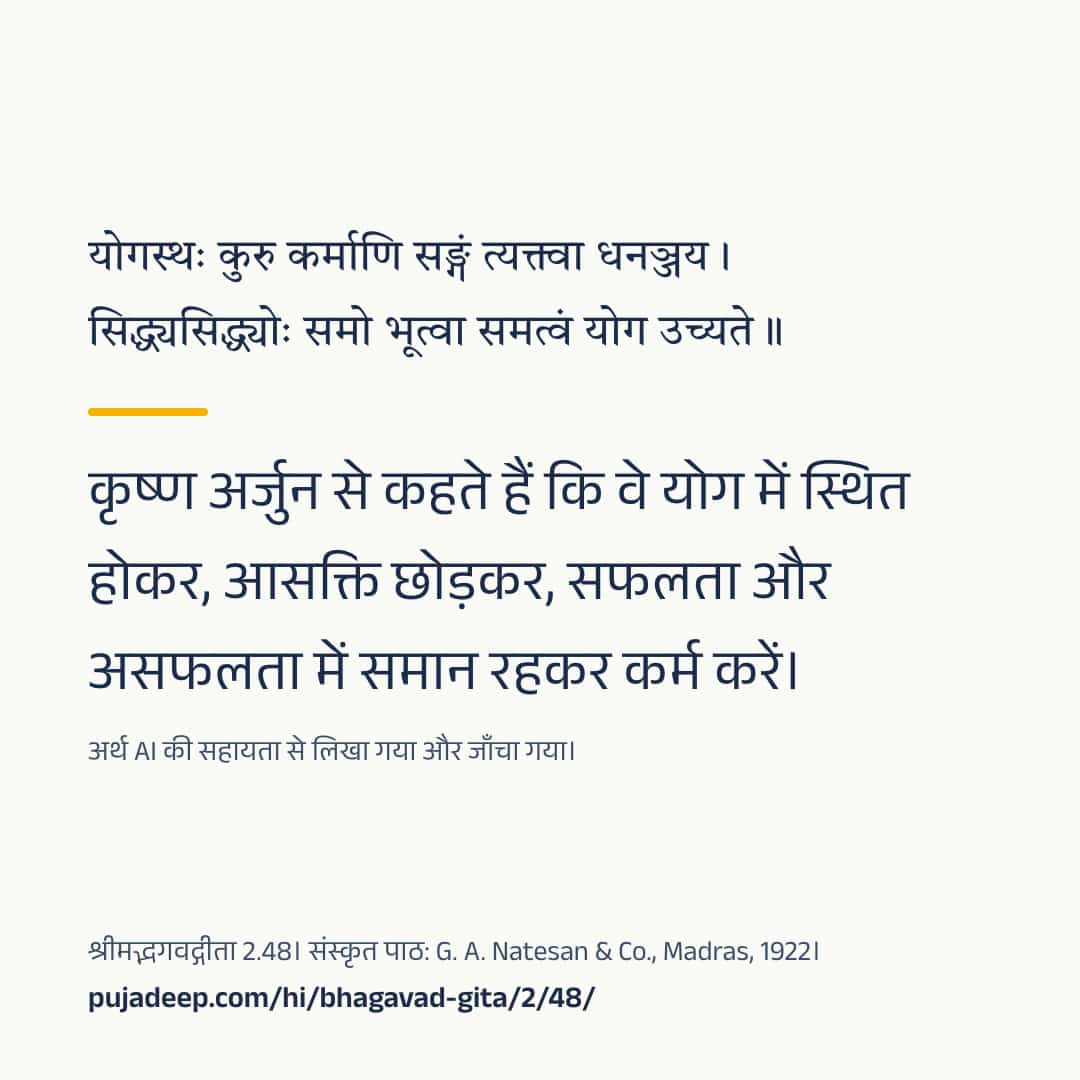 योगस्थः कुरु कर्माणि सङ्गं त्यक्त्वा धनञ्जय । सिद्ध्यसिद्ध्योः समो भूत्वा समत्वं योग उच्यते ॥ कृष्ण अर्जुन से कहते हैं कि वे योग में स्थित होकर, आसक्ति छोड़कर, सफलता और असफलता में समान रहकर कर्म करें। अर्थ AI की सहायता से लिखा गया और जाँचा गया। श्रीमद्भगवद्गीता 2.48। संस्कृत पाठ: G. A. Natesan & Co., Madras, 1922। pujadeep.com/hi/bhagavad-gita/2/48/.