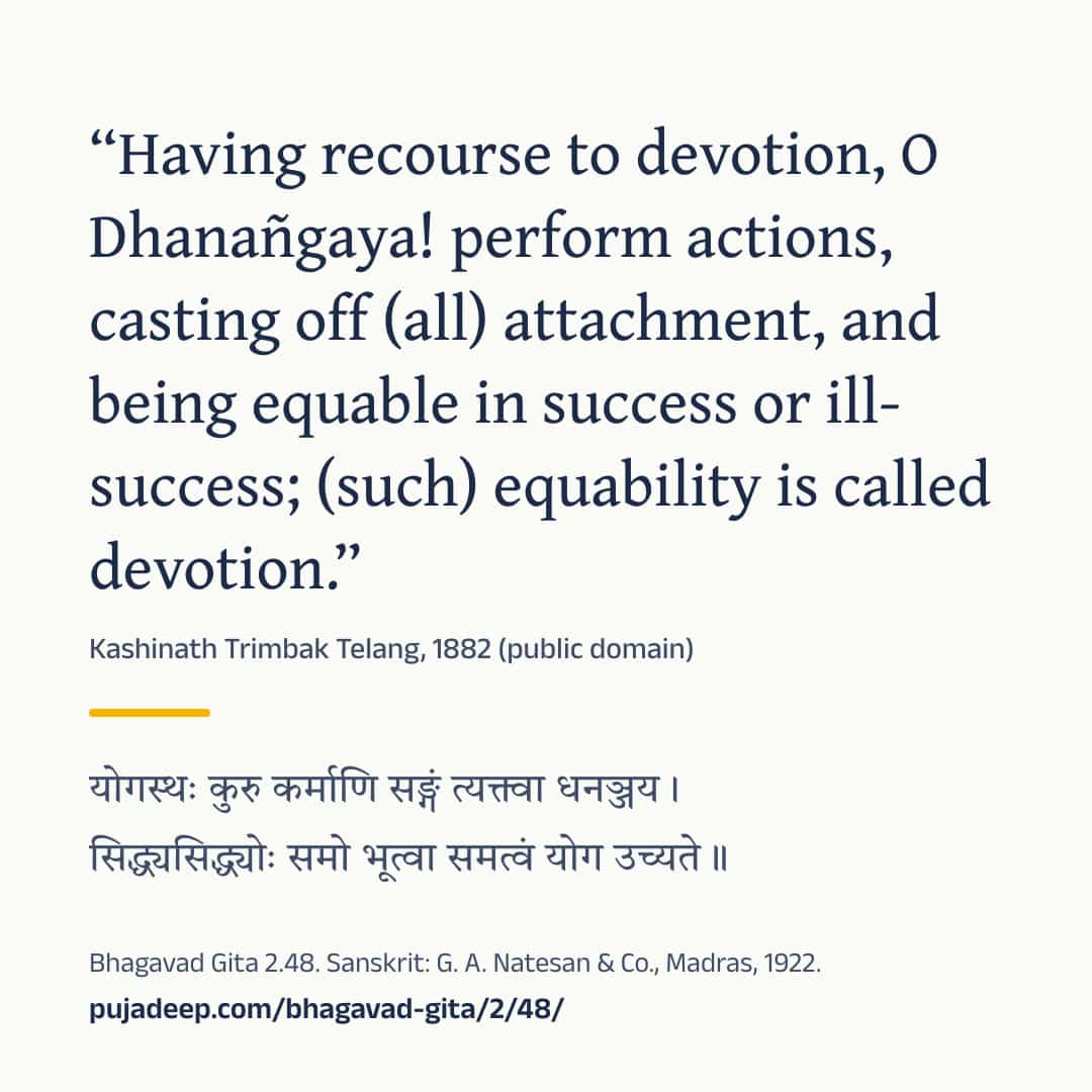 “Having recourse to devotion, O Dhanañgaya! perform actions, casting off (all) attachment, and being equable in success or ill-success; (such) equability is called devotion.” Kashinath Trimbak Telang, 1882 (public domain) (in Devanagari) Bhagavad Gita 2.48. Sanskrit: G. A. Natesan & Co., Madras, 1922. pujadeep.com/bhagavad-gita/2/48/.