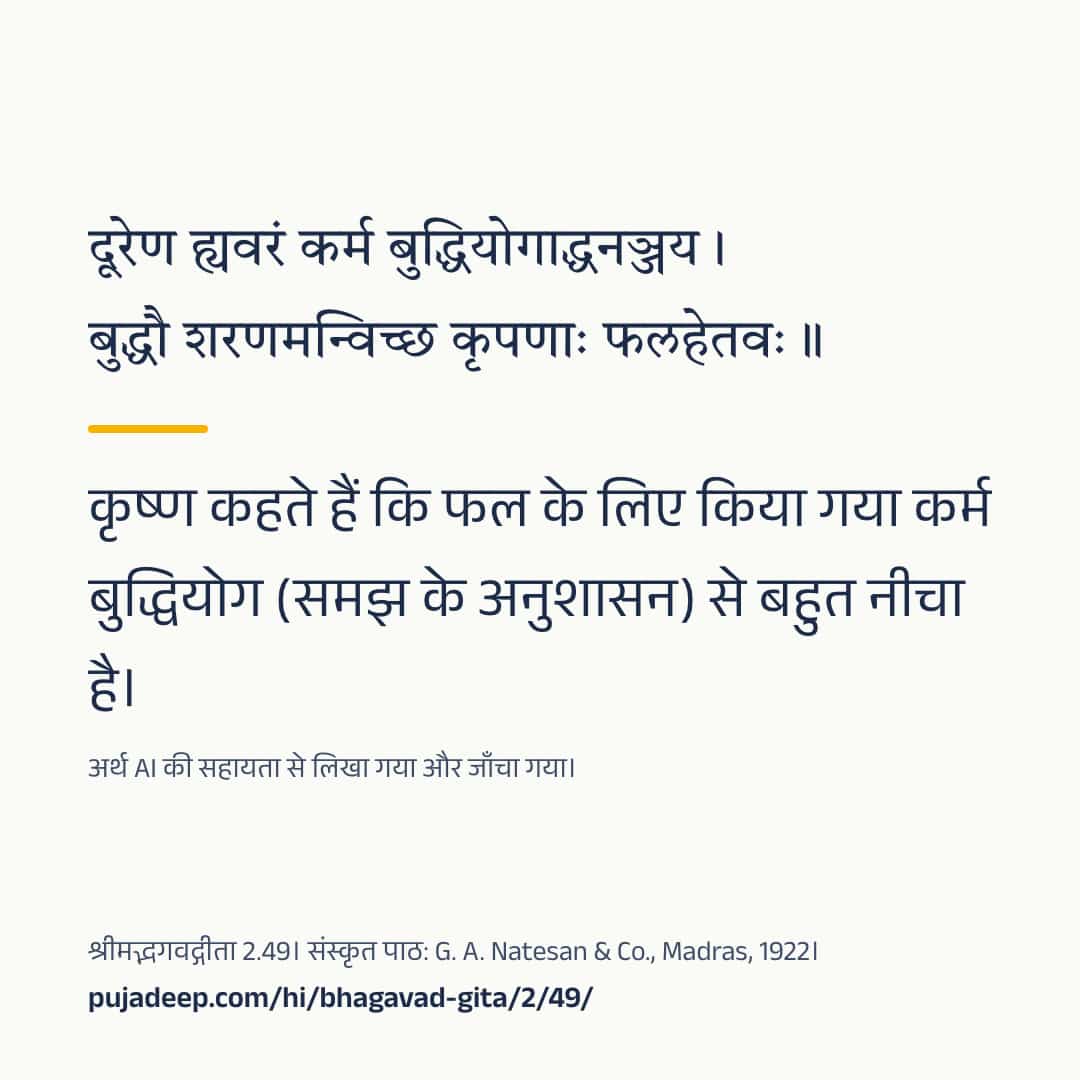 दूरेण ह्यवरं कर्म बुद्धियोगाद्धनञ्जय । बुद्धौ शरणमन्विच्छ कृपणाः फलहेतवः ॥ कृष्ण कहते हैं कि फल के लिए किया गया कर्म बुद्धियोग (समझ के अनुशासन) से बहुत नीचा है। अर्थ AI की सहायता से लिखा गया और जाँचा गया। श्रीमद्भगवद्गीता 2.49। संस्कृत पाठ: G. A. Natesan & Co., Madras, 1922। pujadeep.com/hi/bhagavad-gita/2/49/.