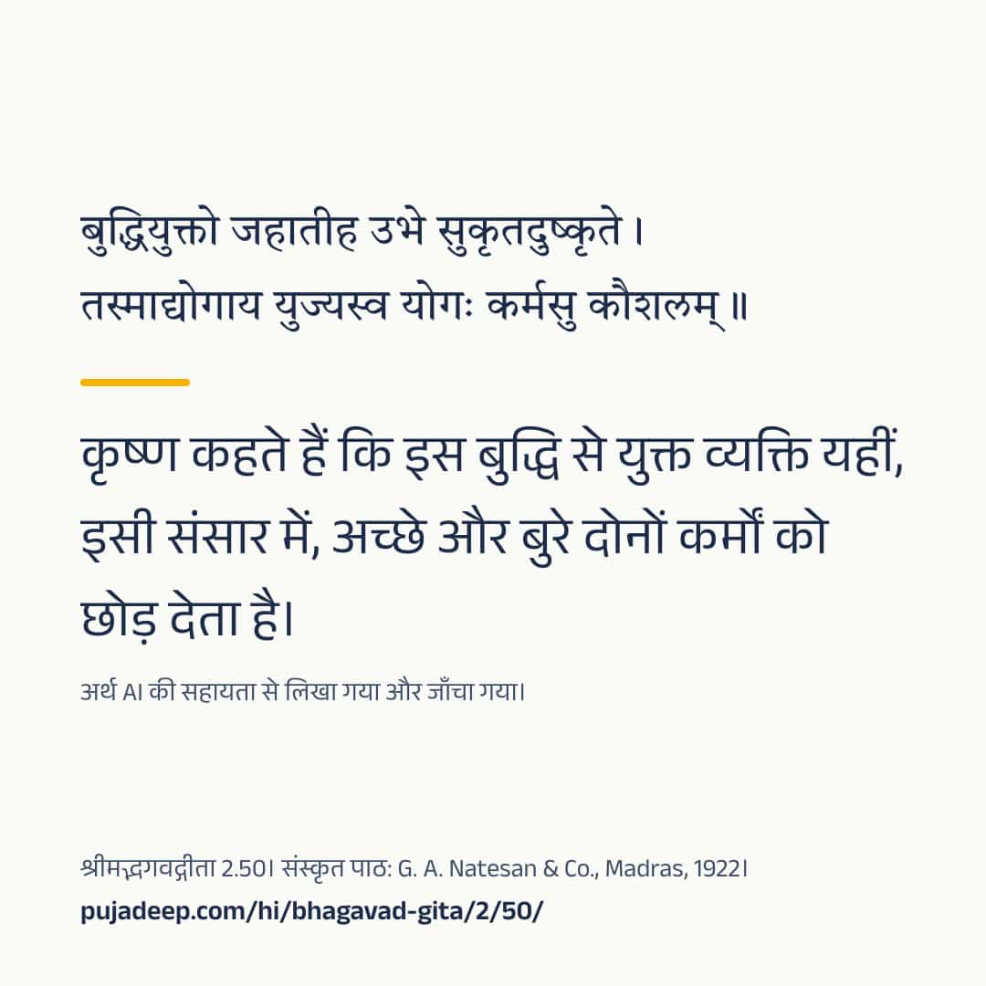 बुद्धियुक्तो जहातीह उभे सुकृतदुष्कृते । तस्माद्योगाय युज्यस्व योगः कर्मसु कौशलम् ॥ कृष्ण कहते हैं कि इस बुद्धि से युक्त व्यक्ति यहीं, इसी संसार में, अच्छे और बुरे दोनों कर्मों को छोड़ देता है। अर्थ AI की सहायता से लिखा गया और जाँचा गया। श्रीमद्भगवद्गीता 2.50। संस्कृत पाठ: G. A. Natesan & Co., Madras, 1922। pujadeep.com/hi/bhagavad-gita/2/50/.