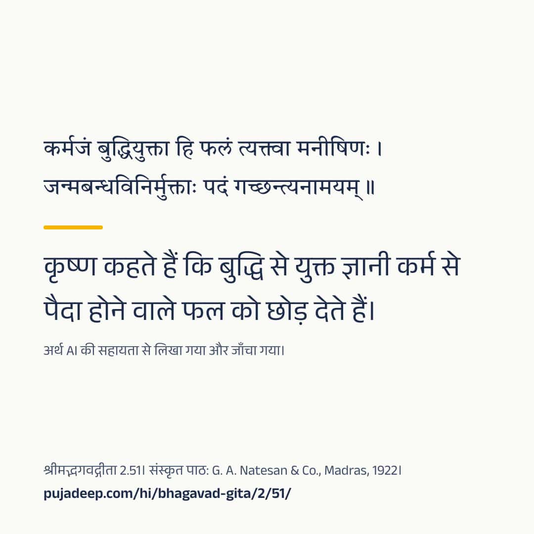 कर्मजं बुद्धियुक्ता हि फलं त्यक्त्वा मनीषिणः । जन्मबन्धविनिर्मुक्ताः पदं गच्छन्त्यनामयम् ॥ कृष्ण कहते हैं कि बुद्धि से युक्त ज्ञानी कर्म से पैदा होने वाले फल को छोड़ देते हैं। अर्थ AI की सहायता से लिखा गया और जाँचा गया। श्रीमद्भगवद्गीता 2.51। संस्कृत पाठ: G. A. Natesan & Co., Madras, 1922। pujadeep.com/hi/bhagavad-gita/2/51/.