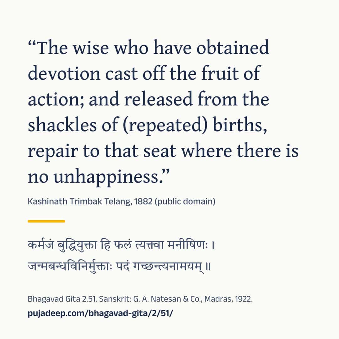“The wise who have obtained devotion cast off the fruit of action; and released from the shackles of (repeated) births, repair to that seat where there is no unhappiness.” Kashinath Trimbak Telang, 1882 (public domain) (in Devanagari) Bhagavad Gita 2.51. Sanskrit: G. A. Natesan & Co., Madras, 1922. pujadeep.com/bhagavad-gita/2/51/.