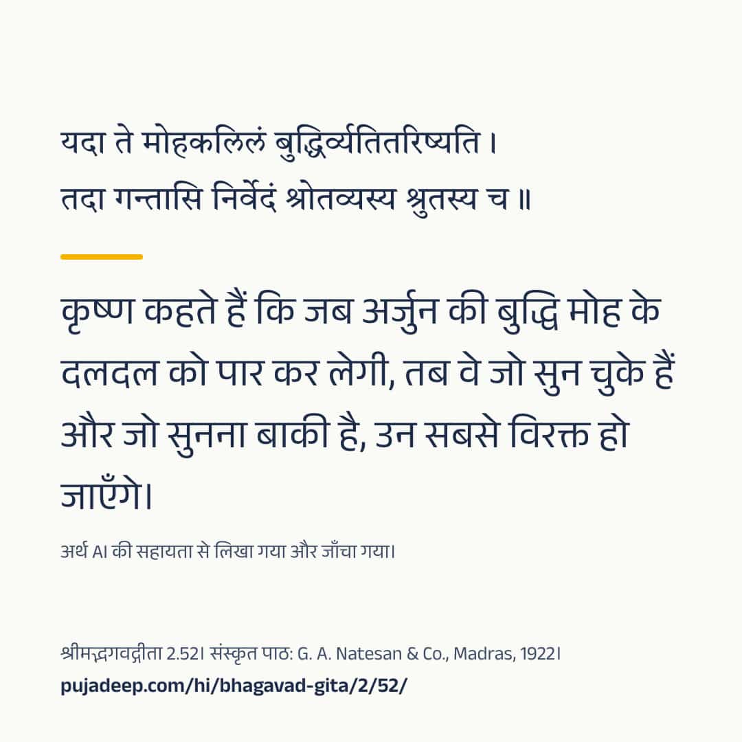 यदा ते मोहकलिलं बुद्धिर्व्यतितरिष्यति । तदा गन्तासि निर्वेदं श्रोतव्यस्य श्रुतस्य च ॥ कृष्ण कहते हैं कि जब अर्जुन की बुद्धि मोह के दलदल को पार कर लेगी, तब वे जो सुन चुके हैं और जो सुनना बाकी है, उन सबसे विरक्त हो जाएँगे। अर्थ AI की सहायता से लिखा गया और जाँचा गया। श्रीमद्भगवद्गीता 2.52। संस्कृत पाठ: G. A. Natesan & Co., Madras, 1922। pujadeep.com/hi/bhagavad-gita/2/52/.