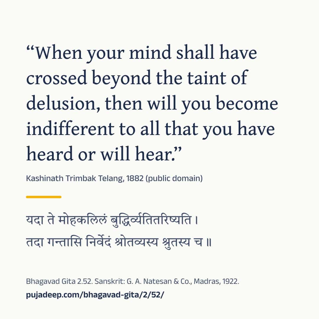 “When your mind shall have crossed beyond the taint of delusion, then will you become indifferent to all that you have heard or will hear.” Kashinath Trimbak Telang, 1882 (public domain) (in Devanagari) Bhagavad Gita 2.52. Sanskrit: G. A. Natesan & Co., Madras, 1922. pujadeep.com/bhagavad-gita/2/52/.