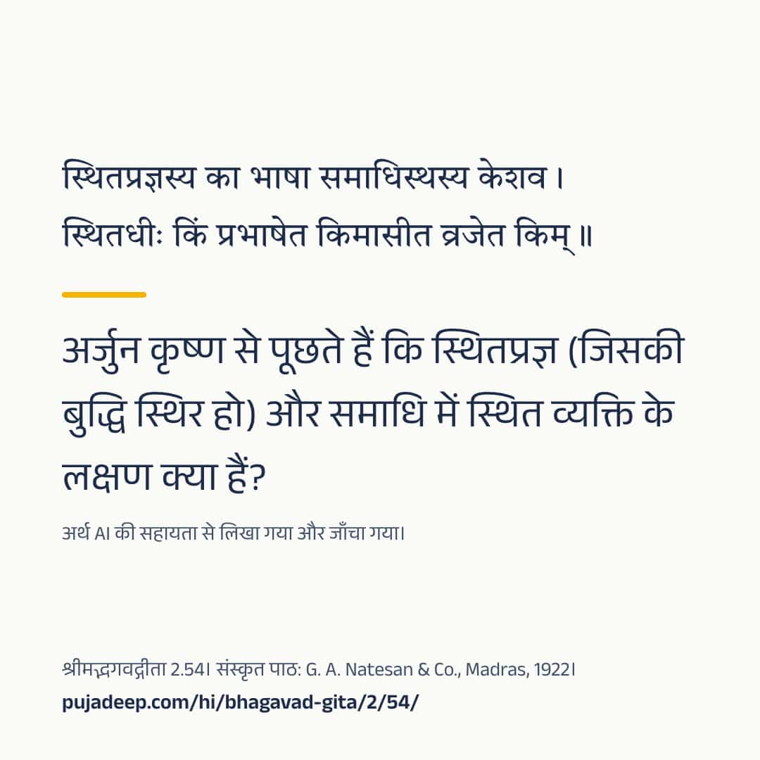 स्थितप्रज्ञस्य का भाषा समाधिस्थस्य केशव । स्थितधीः किं प्रभाषेत किमासीत व्रजेत किम् ॥ अर्जुन कृष्ण से पूछते हैं कि स्थितप्रज्ञ (जिसकी बुद्धि स्थिर हो) और समाधि में स्थित व्यक्ति के लक्षण क्या हैं? अर्थ AI की सहायता से लिखा गया और जाँचा गया। श्रीमद्भगवद्गीता 2.54। संस्कृत पाठ: G. A. Natesan & Co., Madras, 1922। pujadeep.com/hi/bhagavad-gita/2/54/.