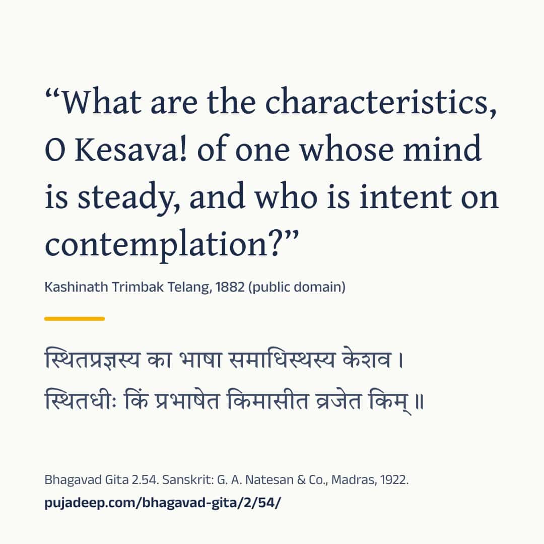 “What are the characteristics, O Kesava! of one whose mind is steady, and who is intent on contemplation?” Kashinath Trimbak Telang, 1882 (public domain) (in Devanagari) Bhagavad Gita 2.54. Sanskrit: G. A. Natesan & Co., Madras, 1922. pujadeep.com/bhagavad-gita/2/54/.