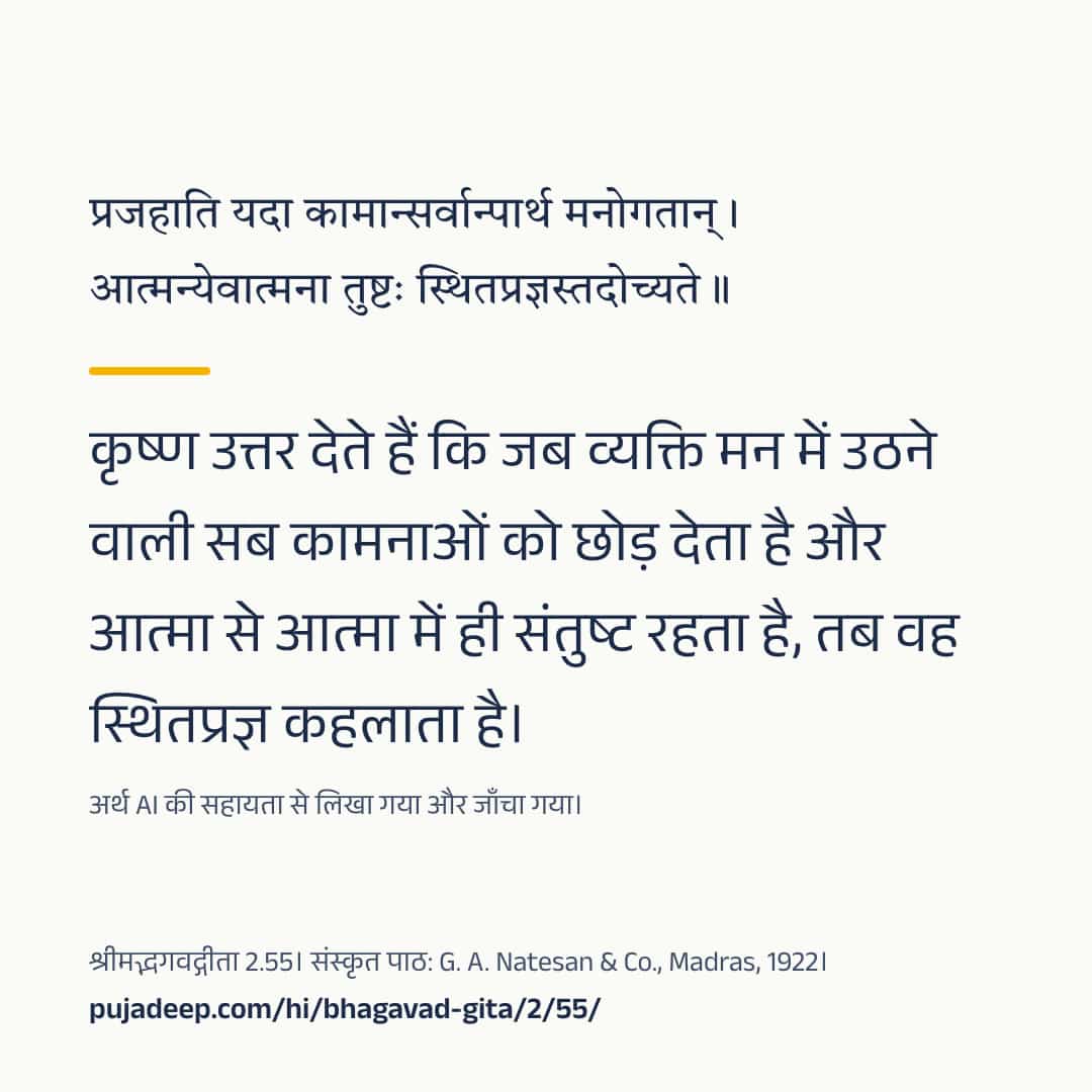 प्रजहाति यदा कामान्सर्वान्पार्थ मनोगतान् । आत्मन्येवात्मना तुष्टः स्थितप्रज्ञस्तदोच्यते ॥ कृष्ण उत्तर देते हैं कि जब व्यक्ति मन में उठने वाली सब कामनाओं को छोड़ देता है और आत्मा से आत्मा में ही संतुष्ट रहता है, तब वह स्थितप्रज्ञ कहलाता है। अर्थ AI की सहायता से लिखा गया और जाँचा गया। श्रीमद्भगवद्गीता 2.55। संस्कृत पाठ: G. A. Natesan & Co., Madras, 1922। pujadeep.com/hi/bhagavad-gita/2/55/.