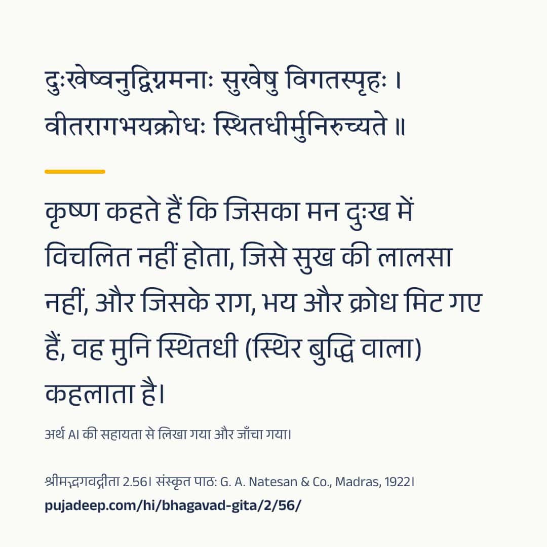 दुःखेष्वनुद्विग्नमनाः सुखेषु विगतस्पृहः । वीतरागभयक्रोधः स्थितधीर्मुनिरुच्यते ॥ कृष्ण कहते हैं कि जिसका मन दुःख में विचलित नहीं होता, जिसे सुख की लालसा नहीं, और जिसके राग, भय और क्रोध मिट गए हैं, वह मुनि स्थितधी (स्थिर बुद्धि वाला) कहलाता है। अर्थ AI की सहायता से लिखा गया और जाँचा गया। श्रीमद्भगवद्गीता 2.56। संस्कृत पाठ: G. A. Natesan & Co., Madras, 1922। pujadeep.com/hi/bhagavad-gita/2/56/.