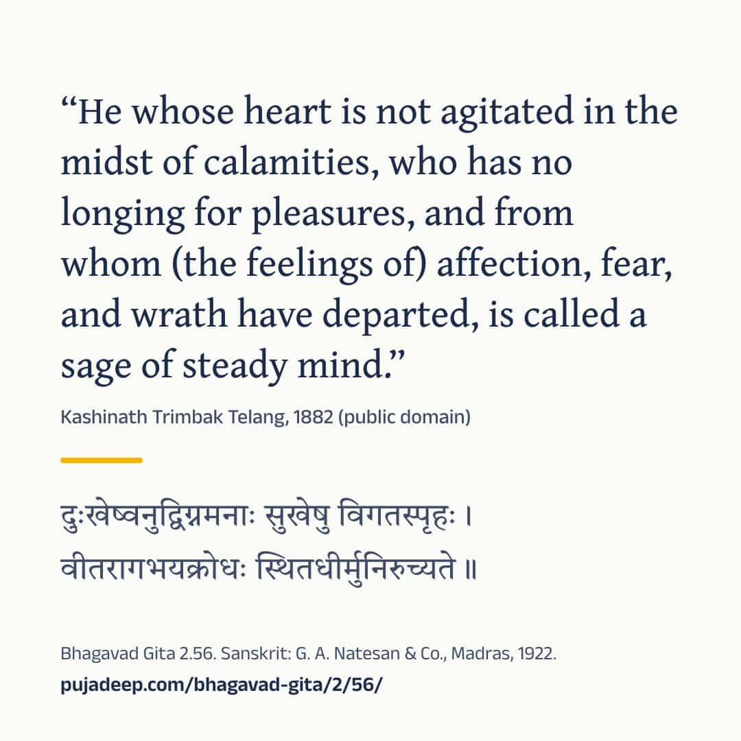 “He whose heart is not agitated in the midst of calamities, who has no longing for pleasures, and from whom (the feelings of) affection, fear, and wrath have departed, is called a sage of steady mind.” Kashinath Trimbak Telang, 1882 (public domain) (in Devanagari) Bhagavad Gita 2.56. Sanskrit: G. A. Natesan & Co., Madras, 1922. pujadeep.com/bhagavad-gita/2/56/.