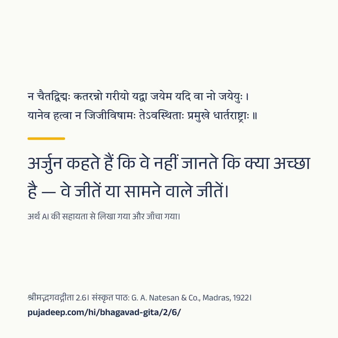न चैतद्विद्मः कतरन्नो गरीयो यद्वा जयेम यदि वा नो जयेयुः । यानेव हत्वा न जिजीविषामः तेऽवस्थिताः प्रमुखे धार्तराष्ट्राः ॥ अर्जुन कहते हैं कि वे नहीं जानते कि क्या अच्छा है — वे जीतें या सामने वाले जीतें। अर्थ AI की सहायता से लिखा गया और जाँचा गया। श्रीमद्भगवद्गीता 2.6। संस्कृत पाठ: G. A. Natesan & Co., Madras, 1922। pujadeep.com/hi/bhagavad-gita/2/6/.