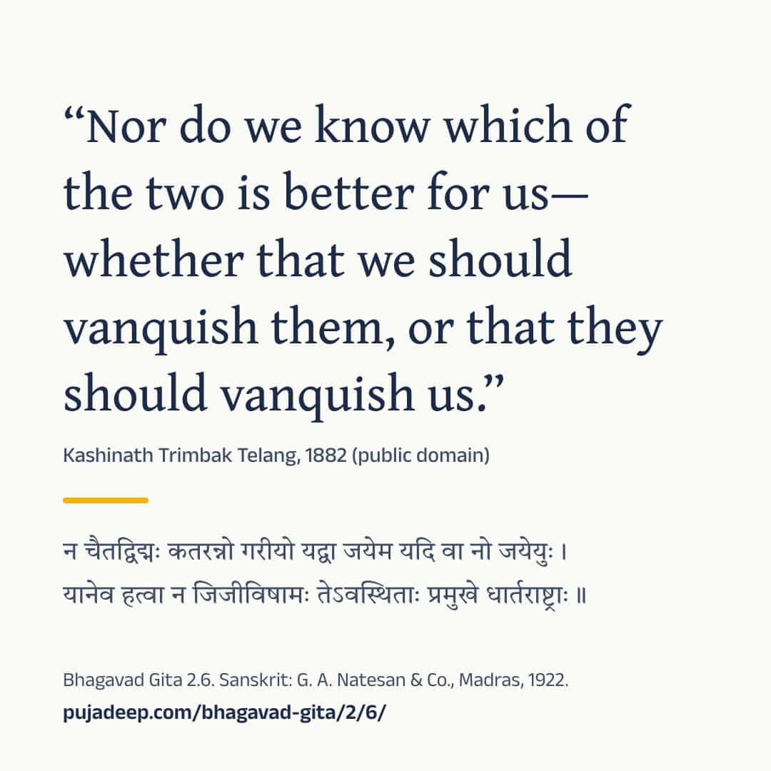 “Nor do we know which of the two is better for us—whether that we should vanquish them, or that they should vanquish us.” Kashinath Trimbak Telang, 1882 (public domain) (in Devanagari) Bhagavad Gita 2.6. Sanskrit: G. A. Natesan & Co., Madras, 1922. pujadeep.com/bhagavad-gita/2/6/.