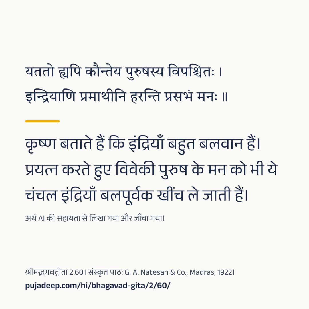 यततो ह्यपि कौन्तेय पुरुषस्य विपश्चितः । इन्द्रियाणि प्रमाथीनि हरन्ति प्रसभं मनः ॥ कृष्ण बताते हैं कि इंद्रियाँ बहुत बलवान हैं। प्रयत्न करते हुए विवेकी पुरुष के मन को भी ये चंचल इंद्रियाँ बलपूर्वक खींच ले जाती हैं। अर्थ AI की सहायता से लिखा गया और जाँचा गया। श्रीमद्भगवद्गीता 2.60। संस्कृत पाठ: G. A. Natesan & Co., Madras, 1922। pujadeep.com/hi/bhagavad-gita/2/60/.