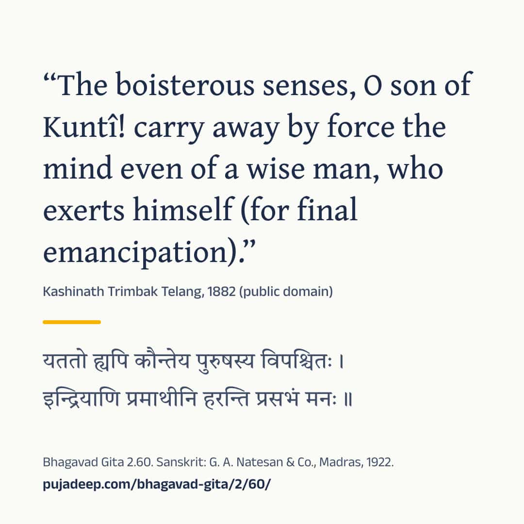“The boisterous senses, O son of Kuntî! carry away by force the mind even of a wise man, who exerts himself (for final emancipation).” Kashinath Trimbak Telang, 1882 (public domain) (in Devanagari) Bhagavad Gita 2.60. Sanskrit: G. A. Natesan & Co., Madras, 1922. pujadeep.com/bhagavad-gita/2/60/.
