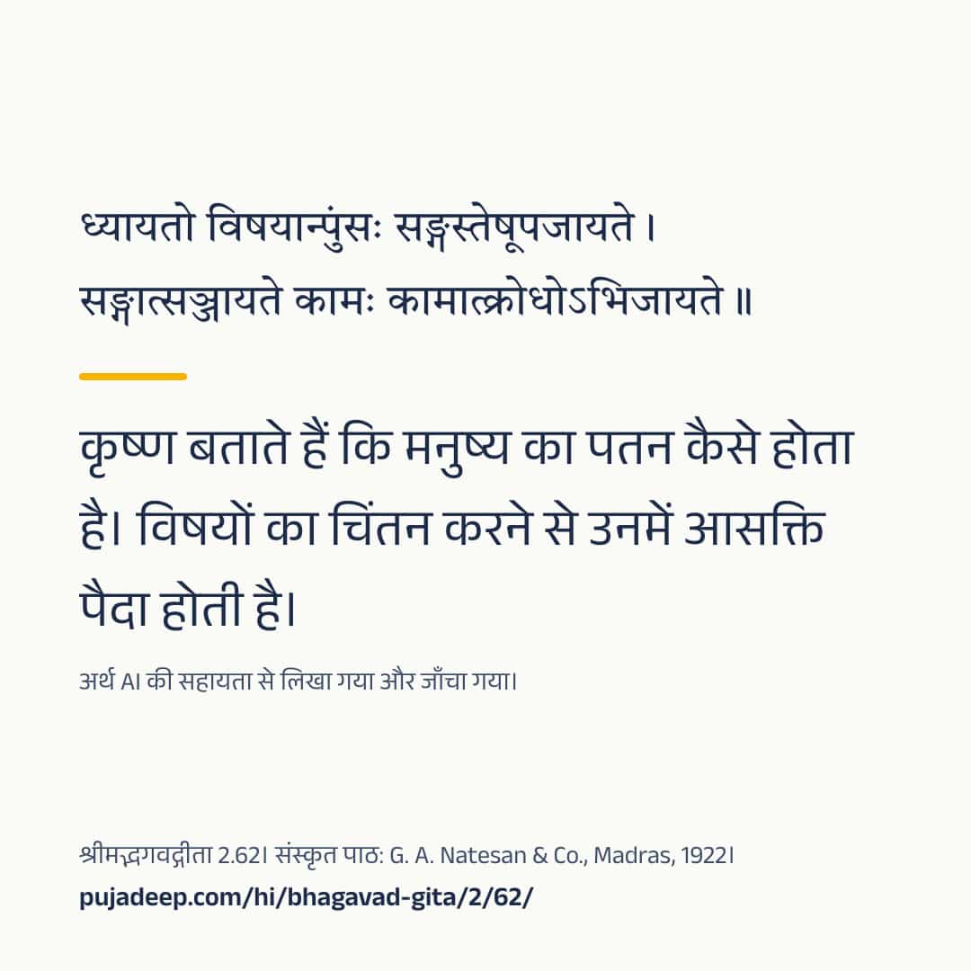 ध्यायतो विषयान्पुंसः सङ्गस्तेषूपजायते । सङ्गात्सञ्जायते कामः कामात्क्रोधोऽभिजायते ॥ कृष्ण बताते हैं कि मनुष्य का पतन कैसे होता है। विषयों का चिंतन करने से उनमें आसक्ति पैदा होती है। अर्थ AI की सहायता से लिखा गया और जाँचा गया। श्रीमद्भगवद्गीता 2.62। संस्कृत पाठ: G. A. Natesan & Co., Madras, 1922। pujadeep.com/hi/bhagavad-gita/2/62/.