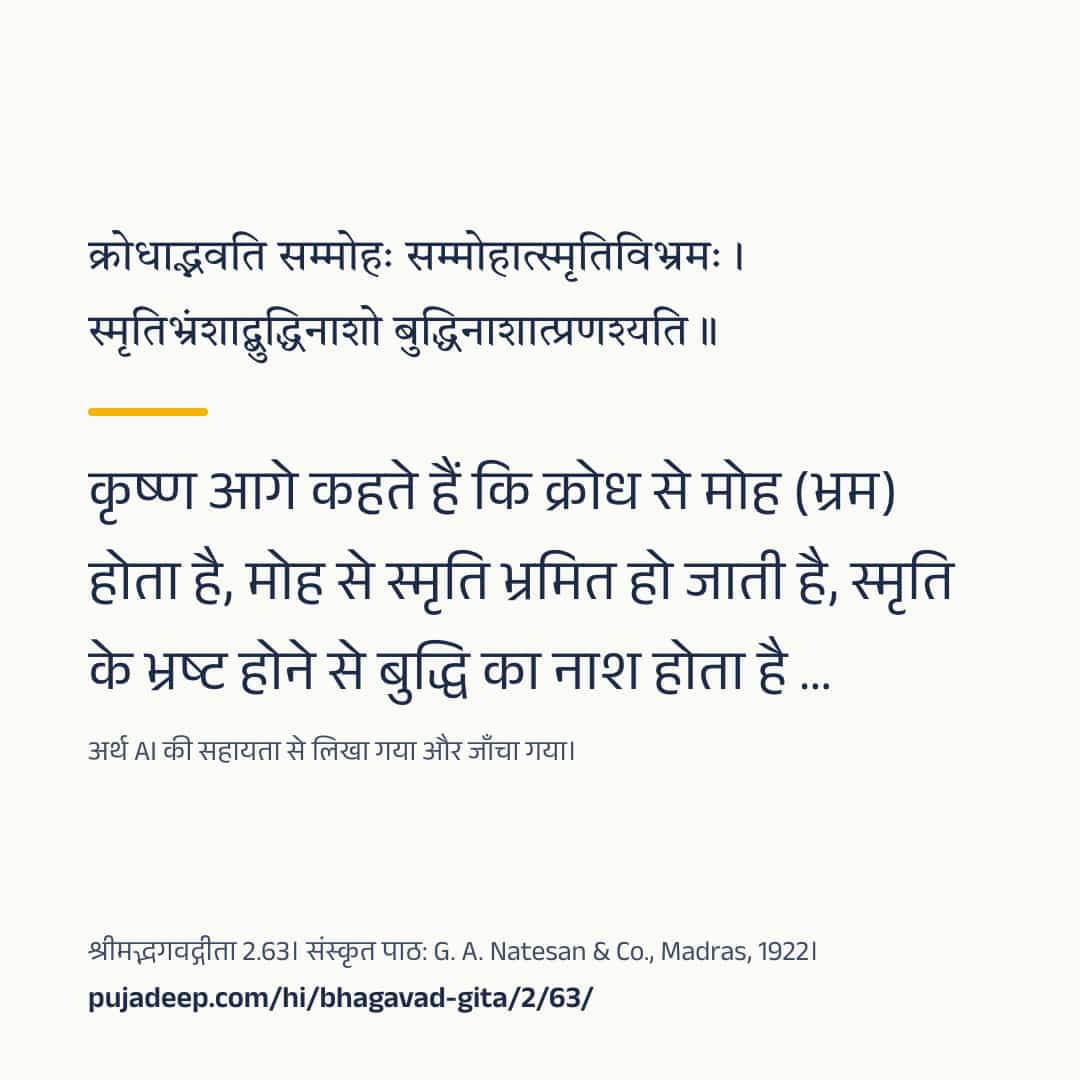 क्रोधाद्भवति सम्मोहः सम्मोहात्स्मृतिविभ्रमः । स्मृतिभ्रंशाद्बुद्धिनाशो बुद्धिनाशात्प्रणश्यति ॥ कृष्ण आगे कहते हैं कि क्रोध से मोह (भ्रम) होता है, मोह से स्मृति भ्रमित हो जाती है, स्मृति के भ्रष्ट होने से बुद्धि का नाश होता है …। अर्थ AI की सहायता से लिखा गया और जाँचा गया। श्रीमद्भगवद्गीता 2.63। संस्कृत पाठ: G. A. Natesan & Co., Madras, 1922। pujadeep.com/hi/bhagavad-gita/2/63/.