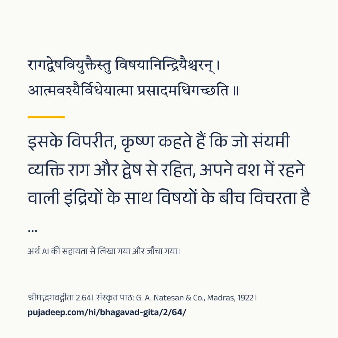 रागद्वेषवियुक्तैस्तु विषयानिन्द्रियैश्चरन् । आत्मवश्यैर्विधेयात्मा प्रसादमधिगच्छति ॥ इसके विपरीत, कृष्ण कहते हैं कि जो संयमी व्यक्ति राग और द्वेष से रहित, अपने वश में रहने वाली इंद्रियों के साथ विषयों के बीच विचरता है …। अर्थ AI की सहायता से लिखा गया और जाँचा गया। श्रीमद्भगवद्गीता 2.64। संस्कृत पाठ: G. A. Natesan & Co., Madras, 1922। pujadeep.com/hi/bhagavad-gita/2/64/.