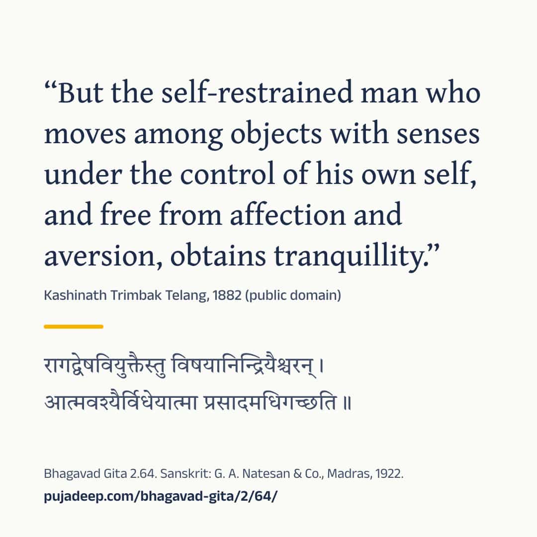 “But the self-restrained man who moves among objects with senses under the control of his own self, and free from affection and aversion, obtains tranquillity.” Kashinath Trimbak Telang, 1882 (public domain) (in Devanagari) Bhagavad Gita 2.64. Sanskrit: G. A. Natesan & Co., Madras, 1922. pujadeep.com/bhagavad-gita/2/64/.