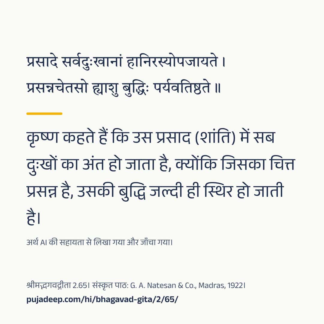 प्रसादे सर्वदुःखानां हानिरस्योपजायते । प्रसन्नचेतसो ह्याशु बुद्धिः पर्यवतिष्ठते ॥ कृष्ण कहते हैं कि उस प्रसाद (शांति) में सब दुःखों का अंत हो जाता है, क्योंकि जिसका चित्त प्रसन्न है, उसकी बुद्धि जल्दी ही स्थिर हो जाती है। अर्थ AI की सहायता से लिखा गया और जाँचा गया। श्रीमद्भगवद्गीता 2.65। संस्कृत पाठ: G. A. Natesan & Co., Madras, 1922। pujadeep.com/hi/bhagavad-gita/2/65/.