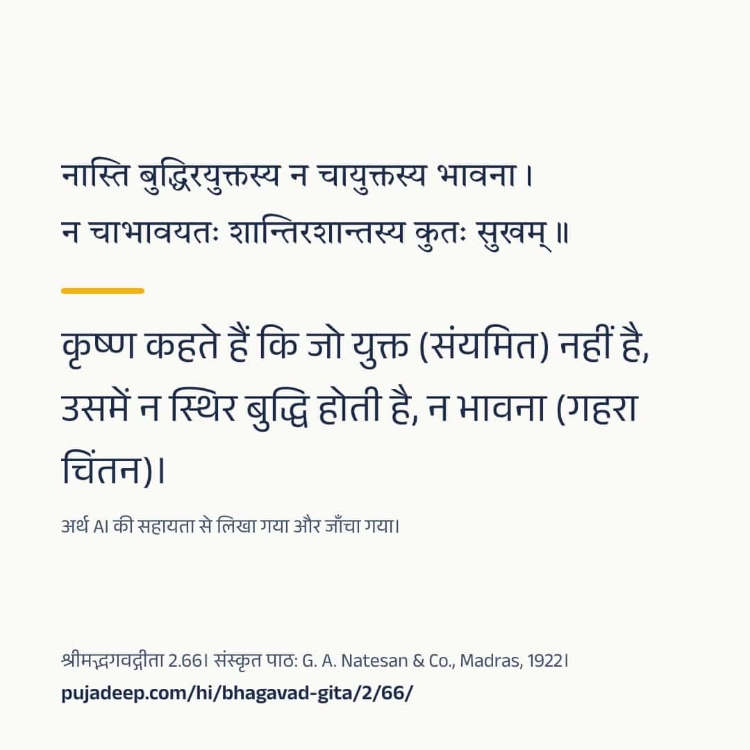 नास्ति बुद्धिरयुक्तस्य न चायुक्तस्य भावना । न चाभावयतः शान्तिरशान्तस्य कुतः सुखम् ॥ कृष्ण कहते हैं कि जो युक्त (संयमित) नहीं है, उसमें न स्थिर बुद्धि होती है, न भावना (गहरा चिंतन)। अर्थ AI की सहायता से लिखा गया और जाँचा गया। श्रीमद्भगवद्गीता 2.66। संस्कृत पाठ: G. A. Natesan & Co., Madras, 1922। pujadeep.com/hi/bhagavad-gita/2/66/.