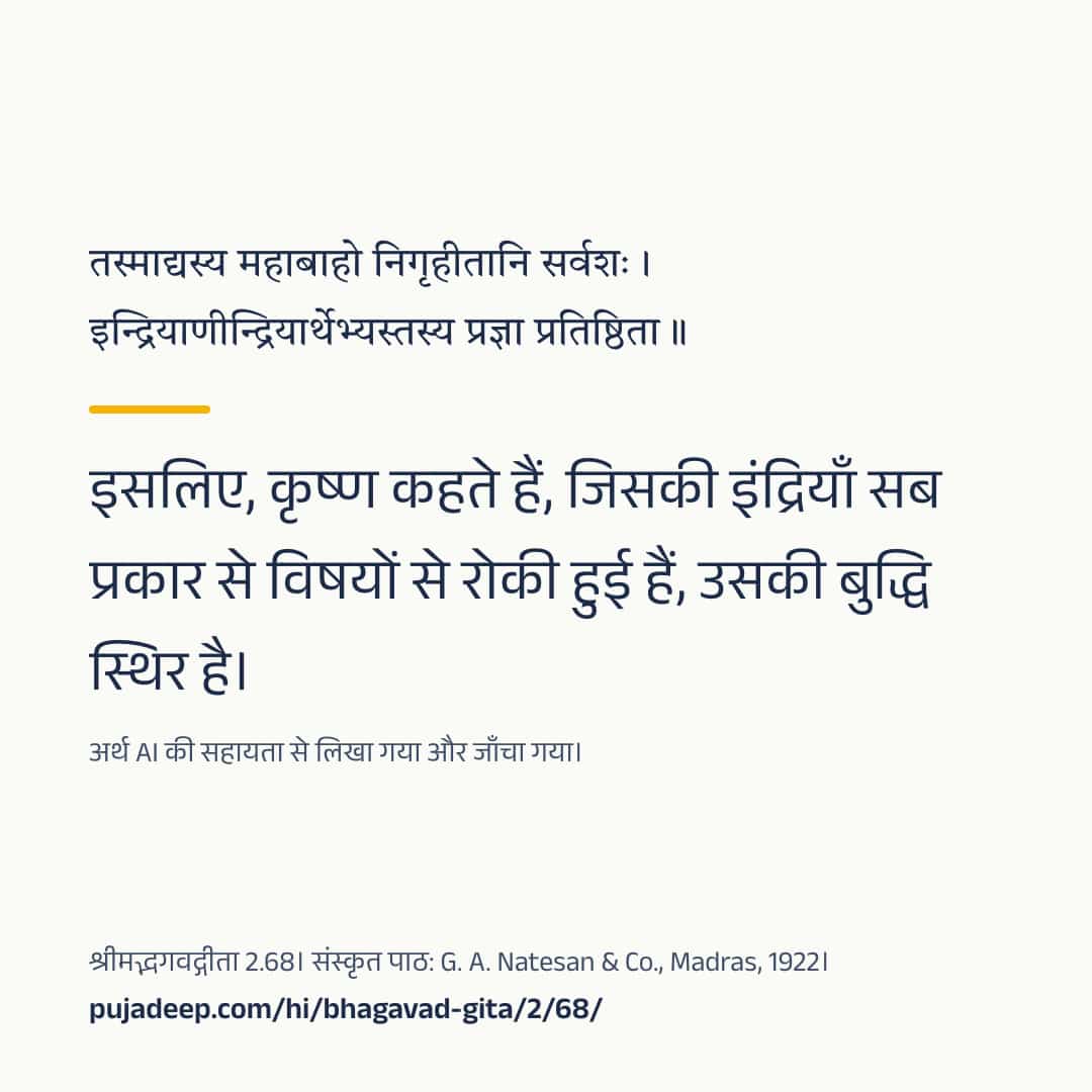 तस्माद्यस्य महाबाहो निगृहीतानि सर्वशः । इन्द्रियाणीन्द्रियार्थेभ्यस्तस्य प्रज्ञा प्रतिष्ठिता ॥ इसलिए, कृष्ण कहते हैं, जिसकी इंद्रियाँ सब प्रकार से विषयों से रोकी हुई हैं, उसकी बुद्धि स्थिर है। अर्थ AI की सहायता से लिखा गया और जाँचा गया। श्रीमद्भगवद्गीता 2.68। संस्कृत पाठ: G. A. Natesan & Co., Madras, 1922। pujadeep.com/hi/bhagavad-gita/2/68/.