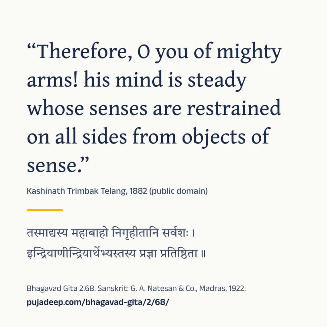 “Therefore, O you of mighty arms! his mind is steady whose senses are restrained on all sides from objects of sense.” Kashinath Trimbak Telang, 1882 (public domain) (in Devanagari) Bhagavad Gita 2.68. Sanskrit: G. A. Natesan & Co., Madras, 1922. pujadeep.com/bhagavad-gita/2/68/.